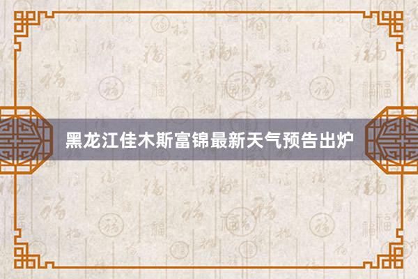 黑龙江佳木斯富锦最新天气预告出炉